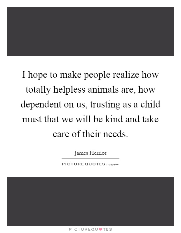 I hope to make people realize how totally helpless animals are, how dependent on us, trusting as a child must that we will be kind and take care of their needs Picture Quote #1