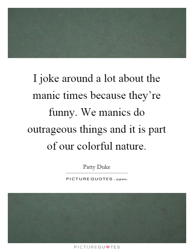 I joke around a lot about the manic times because they're funny. We manics do outrageous things and it is part of our colorful nature Picture Quote #1