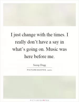 I just change with the times. I really don’t have a say in what’s going on. Music was here before me Picture Quote #1