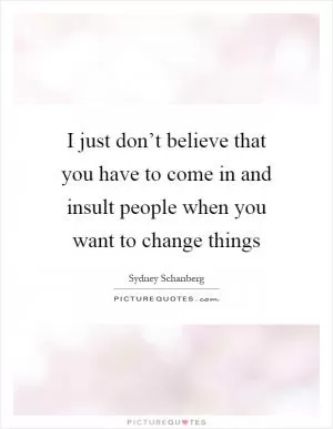 I just don’t believe that you have to come in and insult people when you want to change things Picture Quote #1
