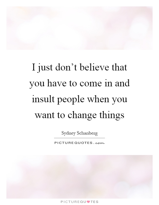 I just don't believe that you have to come in and insult people when you want to change things Picture Quote #1