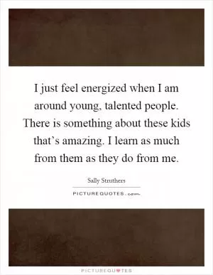 I just feel energized when I am around young, talented people. There is something about these kids that’s amazing. I learn as much from them as they do from me Picture Quote #1