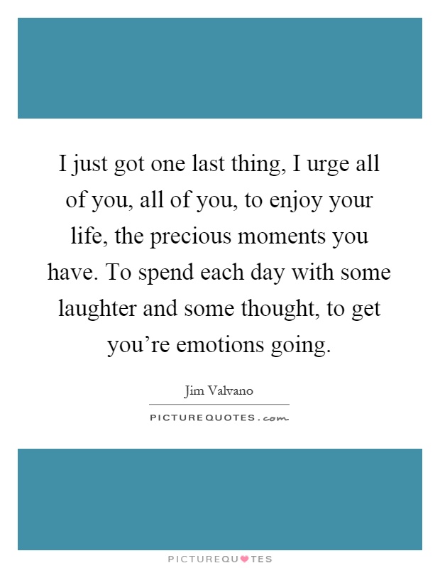 I just got one last thing, I urge all of you, all of you, to enjoy your life, the precious moments you have. To spend each day with some laughter and some thought, to get you're emotions going Picture Quote #1