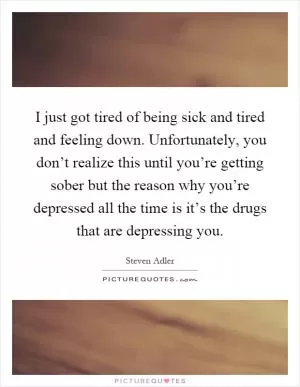 I just got tired of being sick and tired and feeling down. Unfortunately, you don’t realize this until you’re getting sober but the reason why you’re depressed all the time is it’s the drugs that are depressing you Picture Quote #1