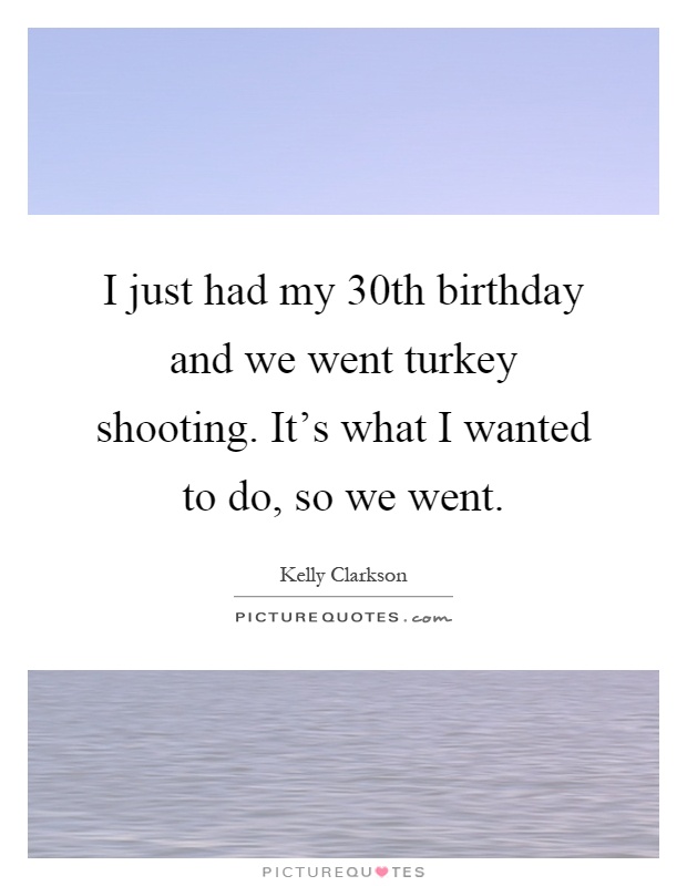 I just had my 30th birthday and we went turkey shooting. It's what I wanted to do, so we went Picture Quote #1