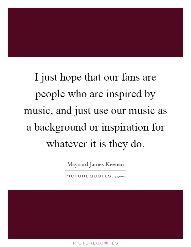 I just hope that our fans are people who are inspired by music, and just use our music as a background or inspiration for whatever it is they do Picture Quote #1