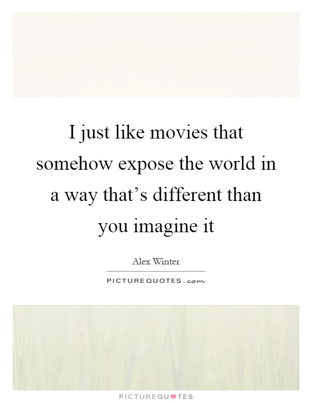 I just like movies that somehow expose the world in a way that's different than you imagine it Picture Quote #1