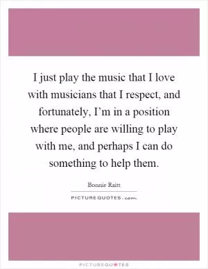 I just play the music that I love with musicians that I respect, and fortunately, I’m in a position where people are willing to play with me, and perhaps I can do something to help them Picture Quote #1