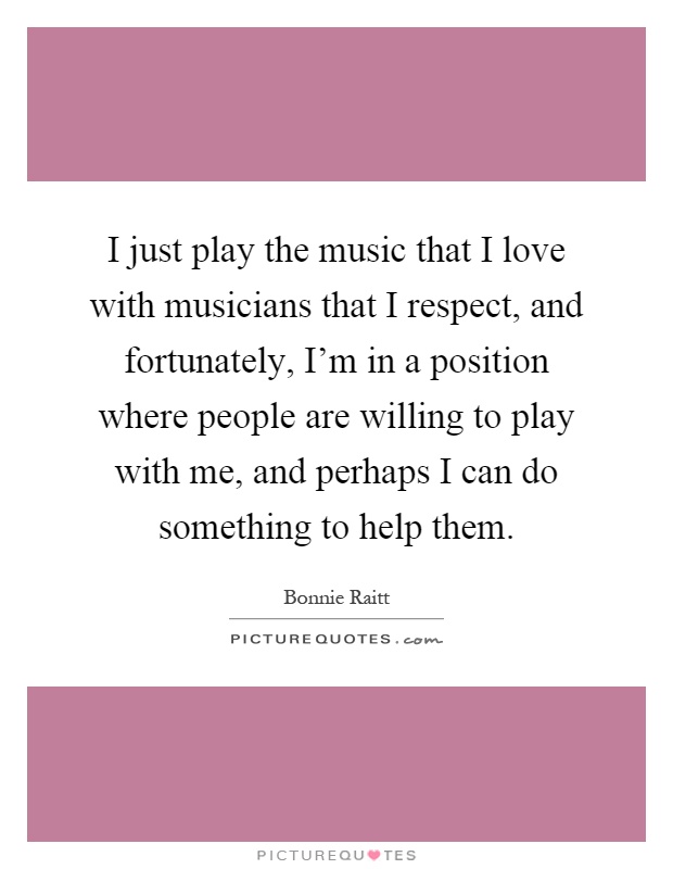 I just play the music that I love with musicians that I respect, and fortunately, I'm in a position where people are willing to play with me, and perhaps I can do something to help them Picture Quote #1