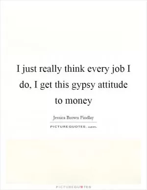 I just really think every job I do, I get this gypsy attitude to money Picture Quote #1