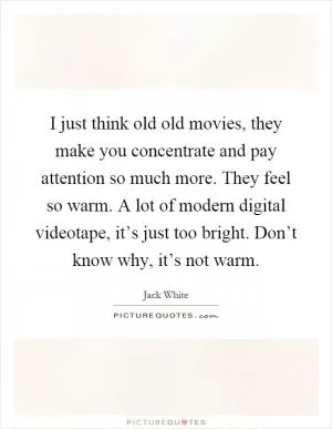 I just think old old movies, they make you concentrate and pay attention so much more. They feel so warm. A lot of modern digital videotape, it’s just too bright. Don’t know why, it’s not warm Picture Quote #1