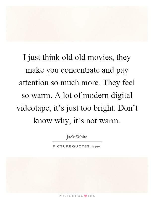 I just think old old movies, they make you concentrate and pay attention so much more. They feel so warm. A lot of modern digital videotape, it's just too bright. Don't know why, it's not warm Picture Quote #1