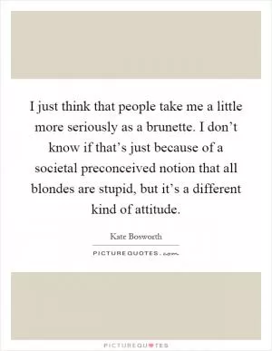I just think that people take me a little more seriously as a brunette. I don’t know if that’s just because of a societal preconceived notion that all blondes are stupid, but it’s a different kind of attitude Picture Quote #1
