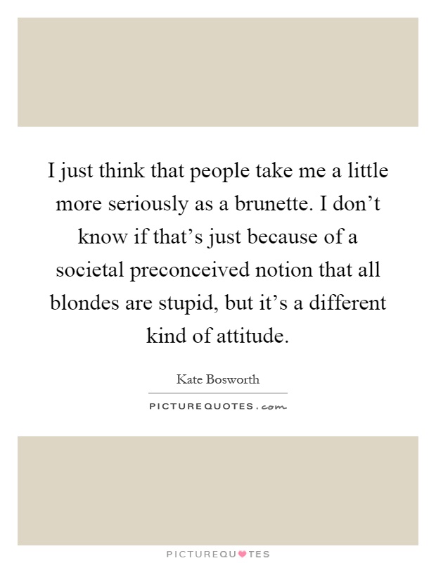 I just think that people take me a little more seriously as a brunette. I don't know if that's just because of a societal preconceived notion that all blondes are stupid, but it's a different kind of attitude Picture Quote #1
