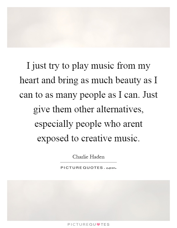 I just try to play music from my heart and bring as much beauty as I can to as many people as I can. Just give them other alternatives, especially people who arent exposed to creative music Picture Quote #1
