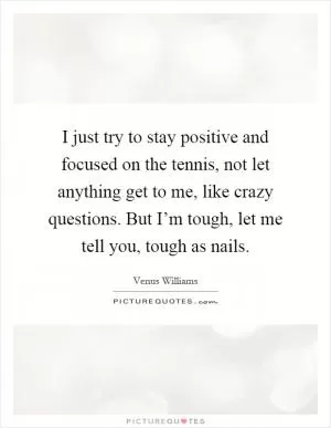 I just try to stay positive and focused on the tennis, not let anything get to me, like crazy questions. But I’m tough, let me tell you, tough as nails Picture Quote #1