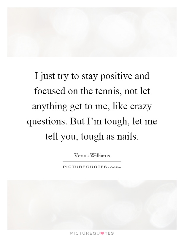 I just try to stay positive and focused on the tennis, not let anything get to me, like crazy questions. But I'm tough, let me tell you, tough as nails Picture Quote #1