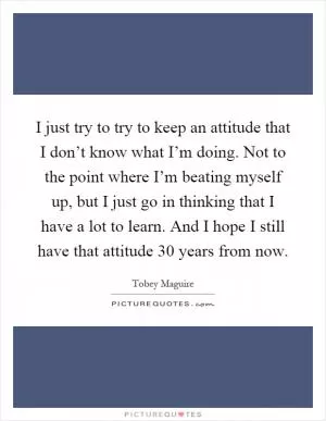 I just try to try to keep an attitude that I don’t know what I’m doing. Not to the point where I’m beating myself up, but I just go in thinking that I have a lot to learn. And I hope I still have that attitude 30 years from now Picture Quote #1