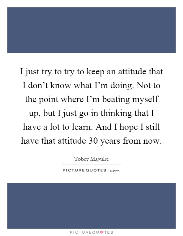 I just try to try to keep an attitude that I don't know what I'm doing. Not to the point where I'm beating myself up, but I just go in thinking that I have a lot to learn. And I hope I still have that attitude 30 years from now Picture Quote #1