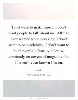 I just want to make music, I don’t want people to talk about me. All I’ve ever wanted to do was sing. I don’t want to be a celebrity. I don’t want to be in people’s faces, you know, constantly on covers of magazine that I haven’t even known I’m on Picture Quote #1