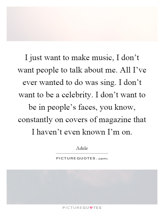 I just want to make music, I don't want people to talk about me. All I've ever wanted to do was sing. I don't want to be a celebrity. I don't want to be in people's faces, you know, constantly on covers of magazine that I haven't even known I'm on Picture Quote #1