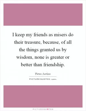 I keep my friends as misers do their treasure, because, of all the things granted us by wisdom, none is greater or better than friendship Picture Quote #1
