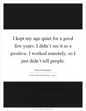 I kept my age quiet for a good few years. I didn’t see it as a positive. I worked remotely, so I just didn’t tell people Picture Quote #1