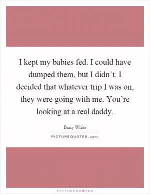 I kept my babies fed. I could have dumped them, but I didn’t. I decided that whatever trip I was on, they were going with me. You’re looking at a real daddy Picture Quote #1