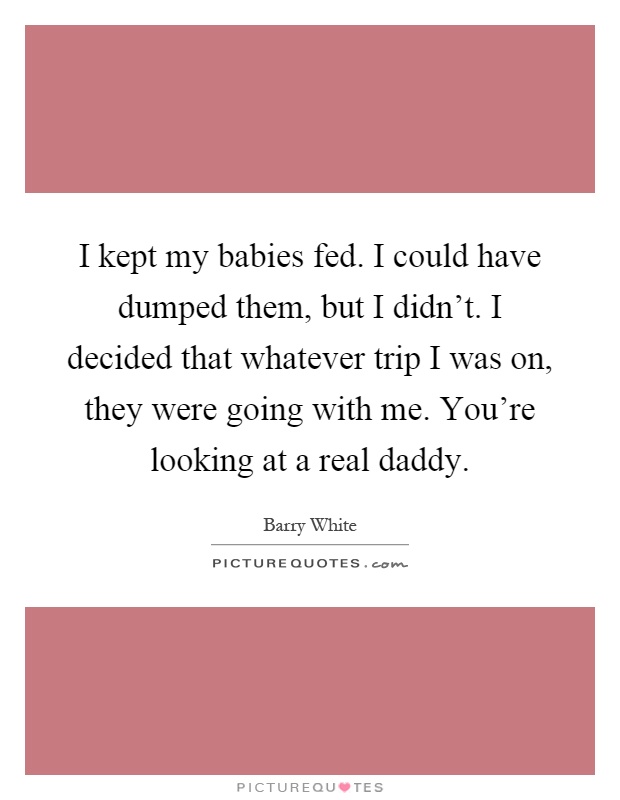 I kept my babies fed. I could have dumped them, but I didn't. I decided that whatever trip I was on, they were going with me. You're looking at a real daddy Picture Quote #1