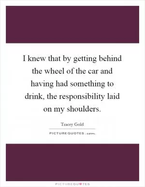 I knew that by getting behind the wheel of the car and having had something to drink, the responsibility laid on my shoulders Picture Quote #1