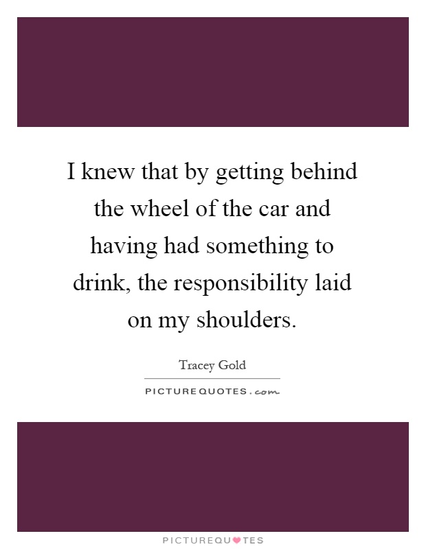 I knew that by getting behind the wheel of the car and having had something to drink, the responsibility laid on my shoulders Picture Quote #1