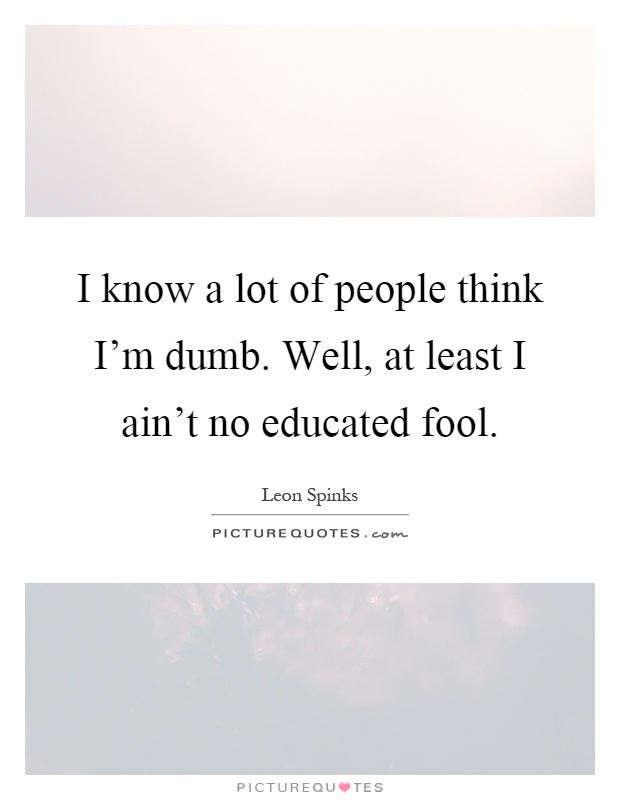 I know a lot of people think I'm dumb. Well, at least I ain't no educated fool Picture Quote #1