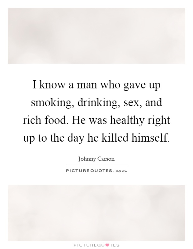 I know a man who gave up smoking, drinking, sex, and rich food. He was healthy right up to the day he killed himself Picture Quote #1