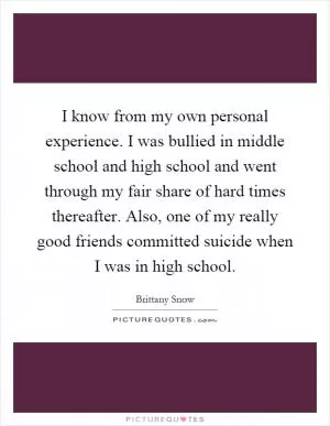I know from my own personal experience. I was bullied in middle school and high school and went through my fair share of hard times thereafter. Also, one of my really good friends committed suicide when I was in high school Picture Quote #1