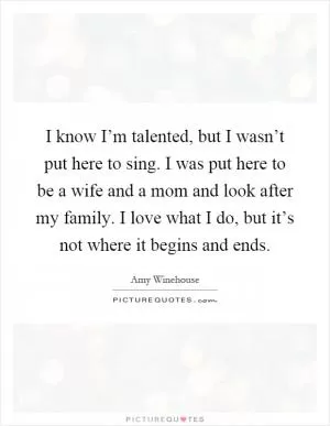 I know I’m talented, but I wasn’t put here to sing. I was put here to be a wife and a mom and look after my family. I love what I do, but it’s not where it begins and ends Picture Quote #1