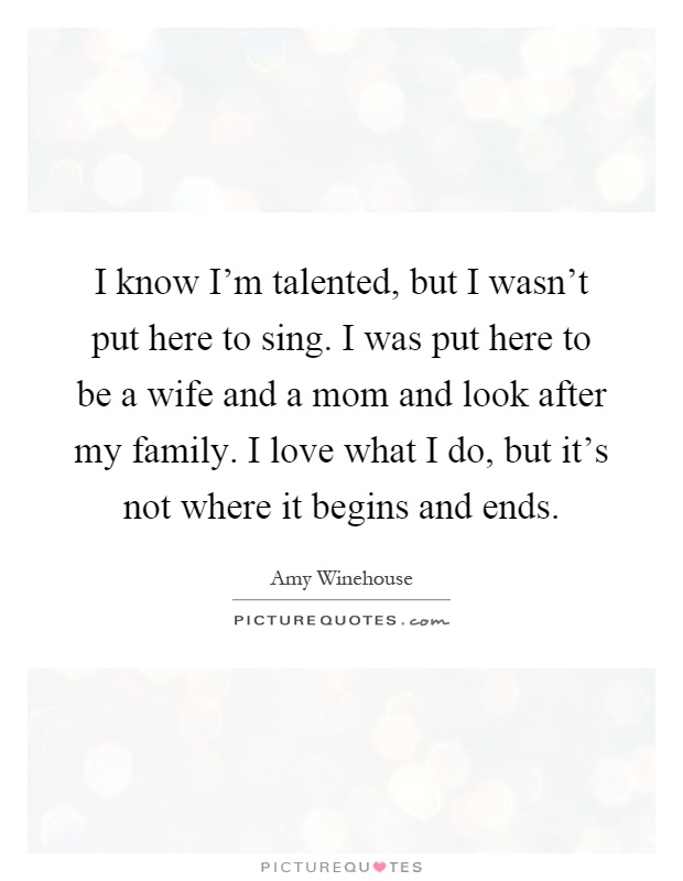 I know I'm talented, but I wasn't put here to sing. I was put here to be a wife and a mom and look after my family. I love what I do, but it's not where it begins and ends Picture Quote #1