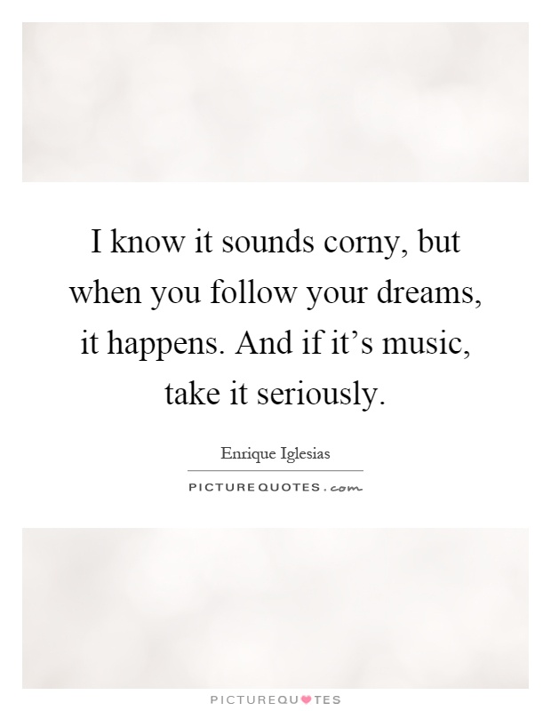 I know it sounds corny, but when you follow your dreams, it happens. And if it's music, take it seriously Picture Quote #1