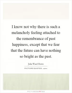 I know not why there is such a melancholy feeling attached to the remembrance of past happiness, except that we fear that the future can have nothing so bright as the past Picture Quote #1