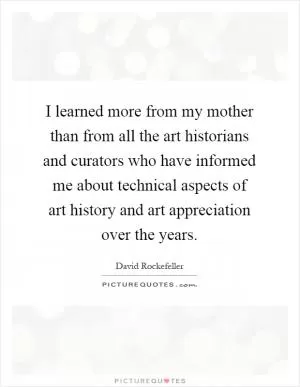 I learned more from my mother than from all the art historians and curators who have informed me about technical aspects of art history and art appreciation over the years Picture Quote #1