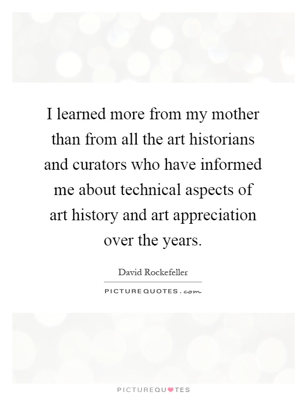 I learned more from my mother than from all the art historians and curators who have informed me about technical aspects of art history and art appreciation over the years Picture Quote #1