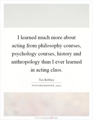 I learned much more about acting from philosophy courses, psychology courses, history and anthropology than I ever learned in acting class Picture Quote #1