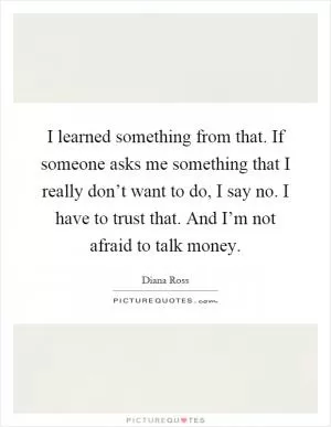 I learned something from that. If someone asks me something that I really don’t want to do, I say no. I have to trust that. And I’m not afraid to talk money Picture Quote #1