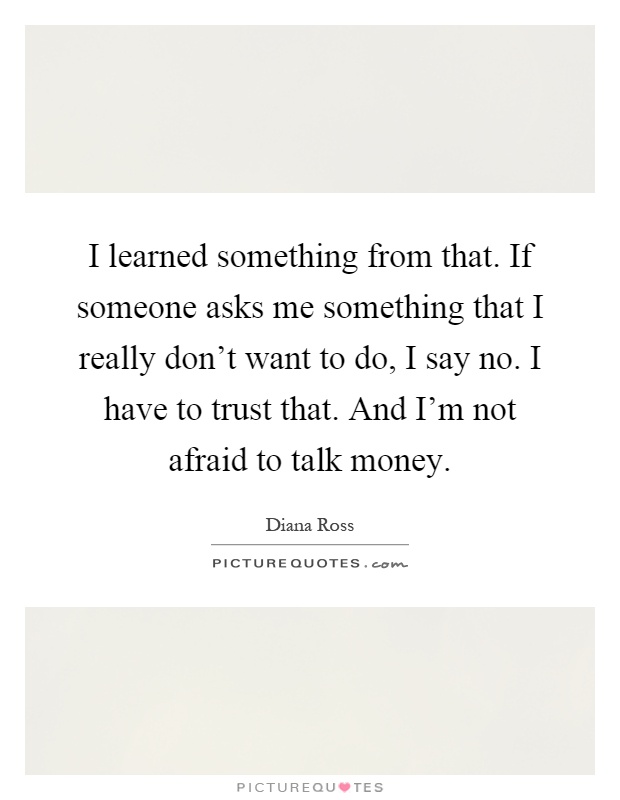 I learned something from that. If someone asks me something that I really don't want to do, I say no. I have to trust that. And I'm not afraid to talk money Picture Quote #1