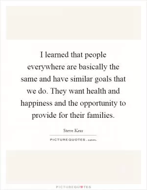 I learned that people everywhere are basically the same and have similar goals that we do. They want health and happiness and the opportunity to provide for their families Picture Quote #1