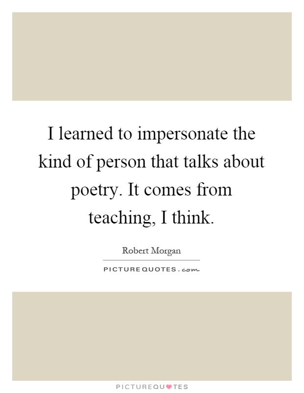I learned to impersonate the kind of person that talks about poetry. It comes from teaching, I think Picture Quote #1