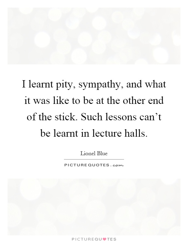 I learnt pity, sympathy, and what it was like to be at the other end of the stick. Such lessons can't be learnt in lecture halls Picture Quote #1