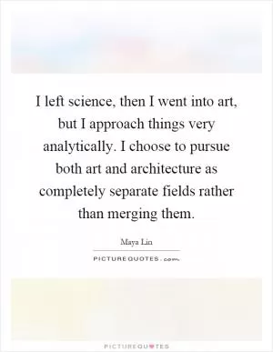 I left science, then I went into art, but I approach things very analytically. I choose to pursue both art and architecture as completely separate fields rather than merging them Picture Quote #1