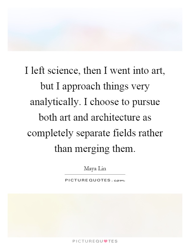 I left science, then I went into art, but I approach things very analytically. I choose to pursue both art and architecture as completely separate fields rather than merging them Picture Quote #1