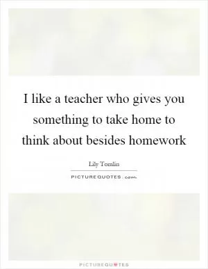 I like a teacher who gives you something to take home to think about besides homework Picture Quote #1