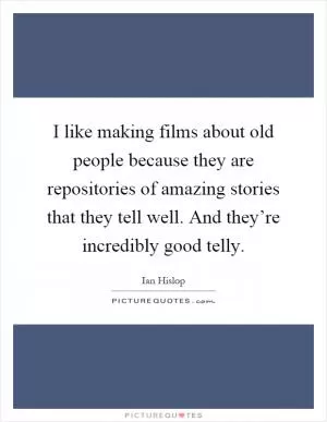 I like making films about old people because they are repositories of amazing stories that they tell well. And they’re incredibly good telly Picture Quote #1